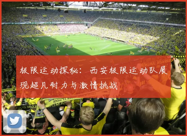 极限运动探秘：西安极限运动队展现超凡耐力与激情挑战