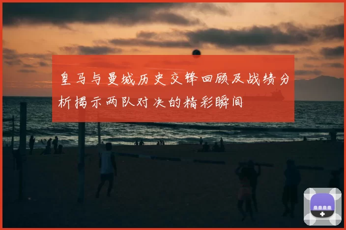 皇马与曼城历史交锋回顾及战绩分析揭示两队对决的精彩瞬间