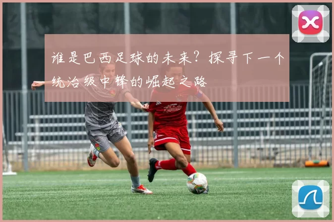 谁是巴西足球的未来?探寻下一个统治级中锋的崛起之路