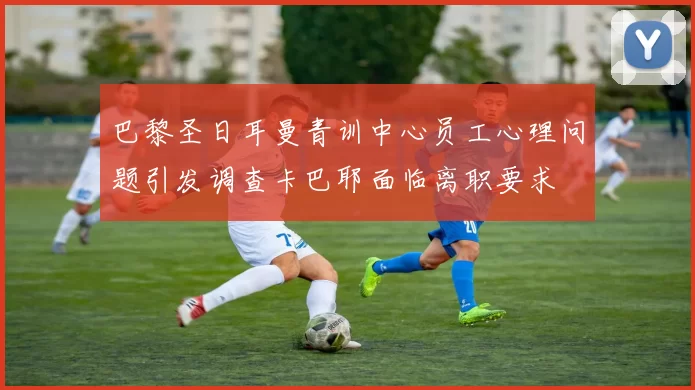 巴黎圣日耳曼青训中心员工心理问题引发调查卡巴耶面临离职要求