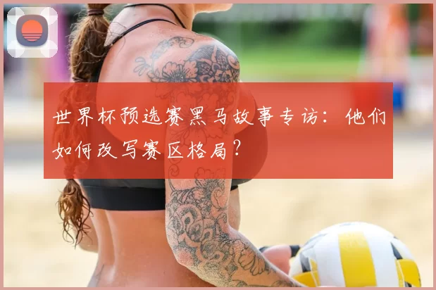 世界杯预选赛黑马故事专访:他们如何改写赛区格局?