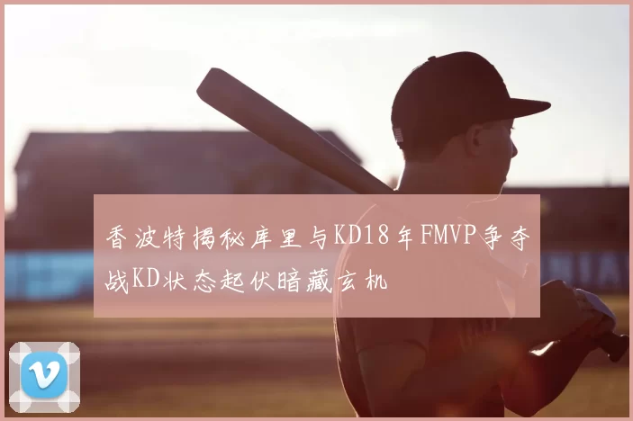 香波特揭秘库里与KD18年FMVP争夺战KD状态起伏暗藏玄机