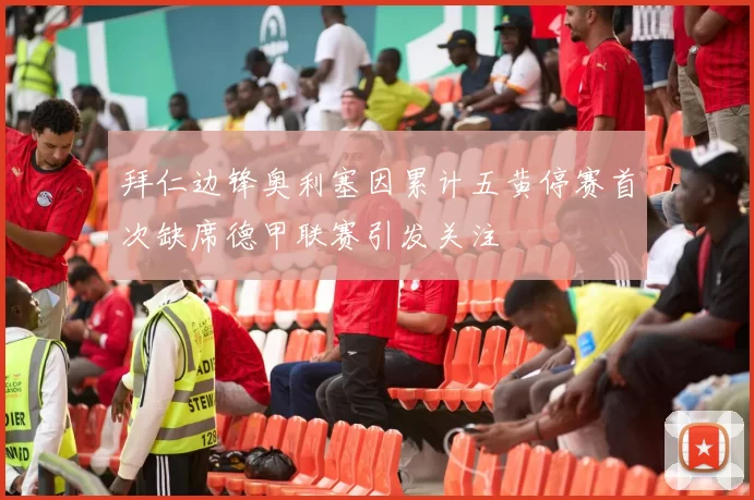 拜仁边锋奥利塞因累计五黄停赛首次缺席德甲联赛引发关注