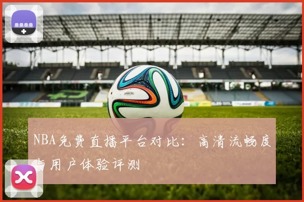 NBA免费直播平台对比:高清流畅度与用户体验评测