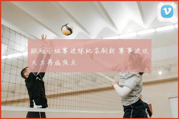 欧冠小组赛进球纪录刷新 赛事进攻火力再成焦点