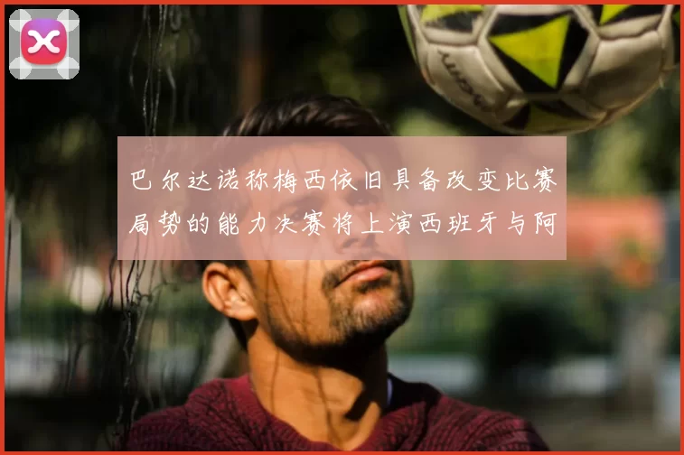 巴尔达诺称梅西依旧具备改变比赛局势的能力决赛将上演西班牙与阿根廷的对决