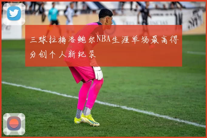 三球拉梅洛鲍尔NBA生涯单场最高得分创个人新纪录