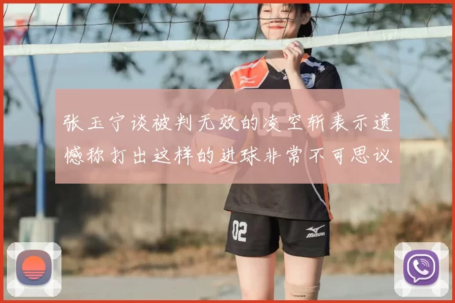 张玉宁谈被判无效的凌空斩表示遗憾称打出这样的进球非常不可思议