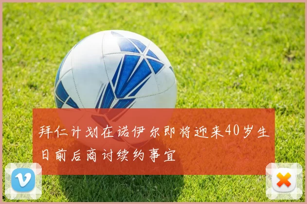 拜仁计划在诺伊尔即将迎来40岁生日前后商讨续约事宜