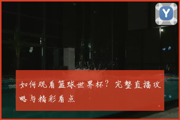 如何观看篮球世界杯？完整直播攻略与精彩看点