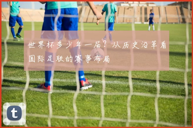 世界杯多少年一届？从历史沿革看国际足联的赛事布局