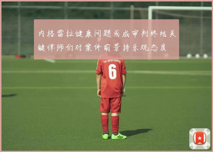 内格雷拉健康问题或成审判终结关键律师们对案件前景持乐观态度