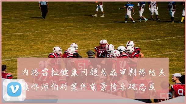 内格雷拉健康问题或成审判终结关键律师们对案件前景持乐观态度