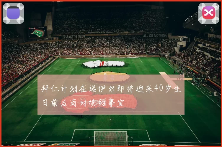 拜仁计划在诺伊尔即将迎来40岁生日前后商讨续约事宜