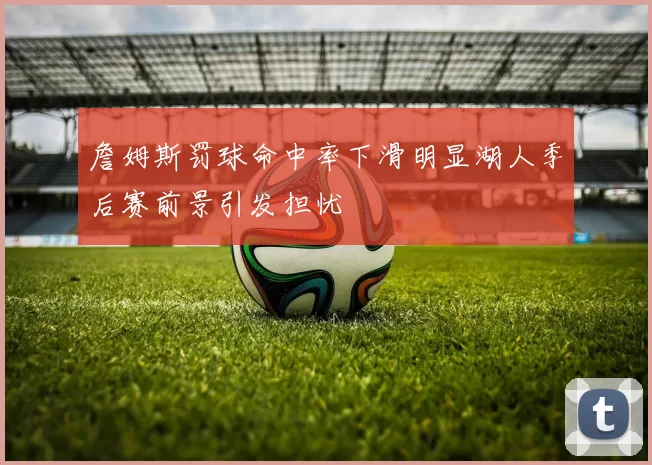 詹姆斯罚球命中率下滑明显湖人季后赛前景引发担忧