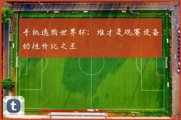 手机选购世界杯:谁才是观赛设备的性价比之王