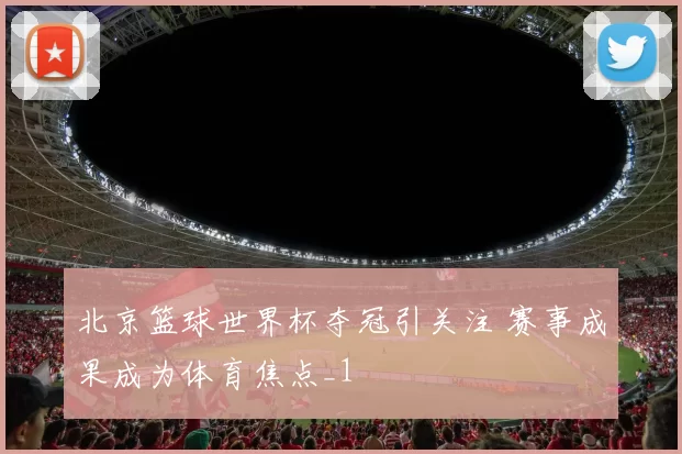 北京篮球世界杯夺冠引关注 赛事成果成为体育焦点_1