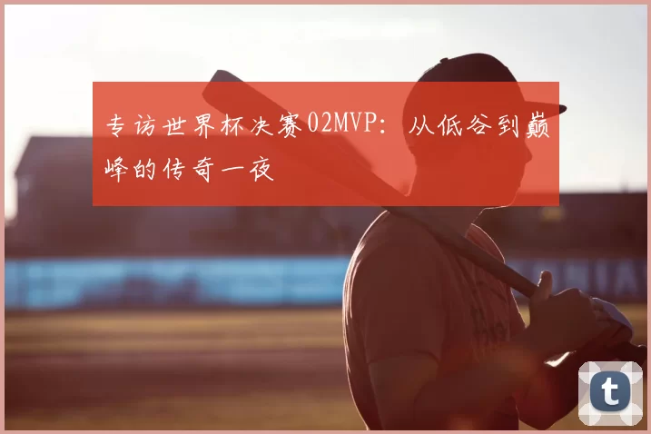专访世界杯决赛02MVP:从低谷到巅峰的传奇一夜