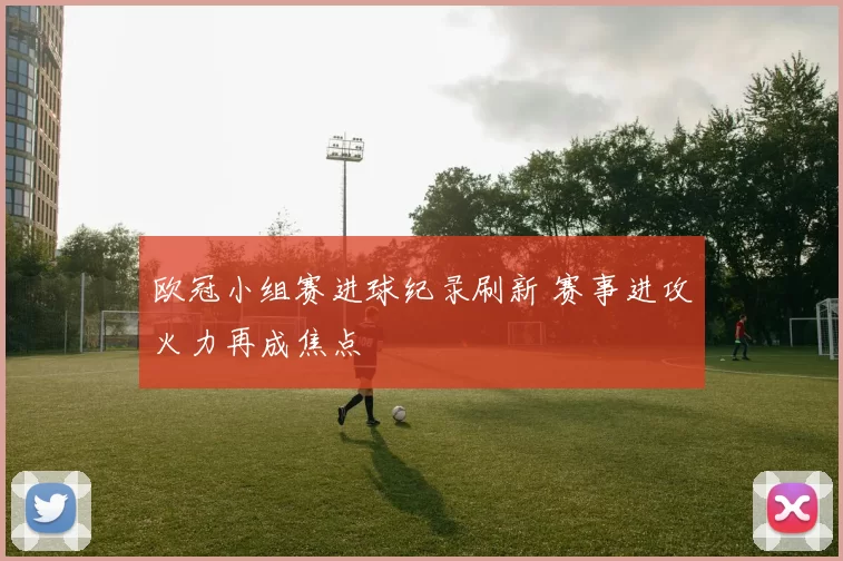 欧冠小组赛进球纪录刷新 赛事进攻火力再成焦点