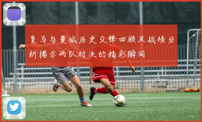 皇马与曼城历史交锋回顾及战绩分析揭示两队对决的精彩瞬间