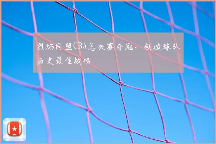 烈焰同盟CBA总决赛夺冠,创造球队历史最佳战绩