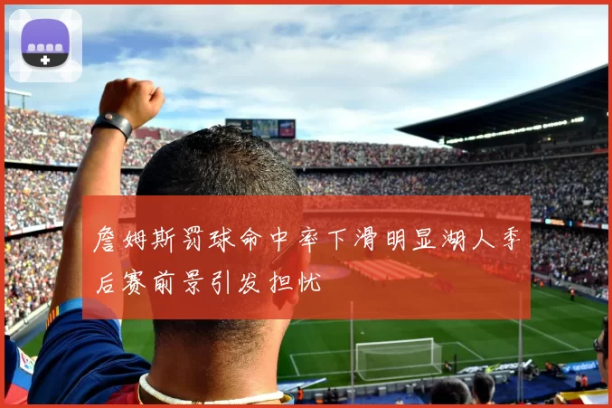 詹姆斯罚球命中率下滑明显湖人季后赛前景引发担忧