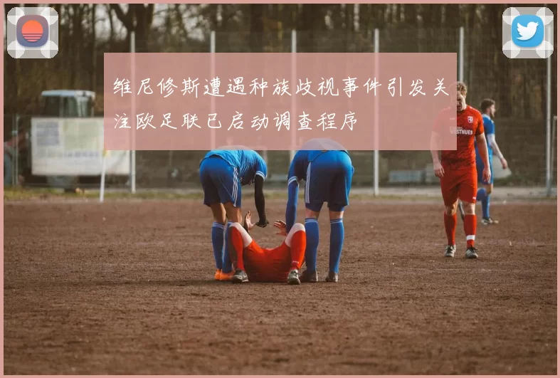 维尼修斯遭遇种族歧视事件引发关注欧足联已启动调查程序
