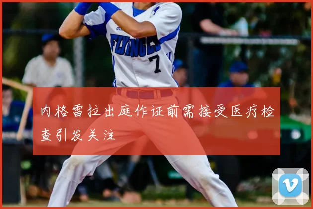 内格雷拉出庭作证前需接受医疗检查引发关注
