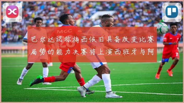 巴尔达诺称梅西依旧具备改变比赛局势的能力决赛将上演西班牙与阿根廷的对决