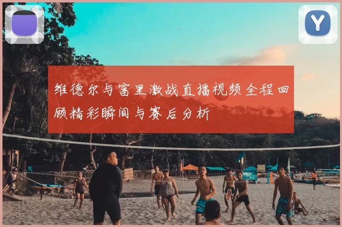 维德尔与富里激战直播视频全程回顾精彩瞬间与赛后分析