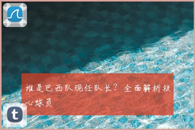 谁是巴西队现任队长?全面解析核心球员