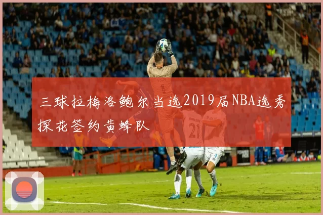 三球拉梅洛鲍尔当选2019届NBA选秀探花签约黄蜂队
