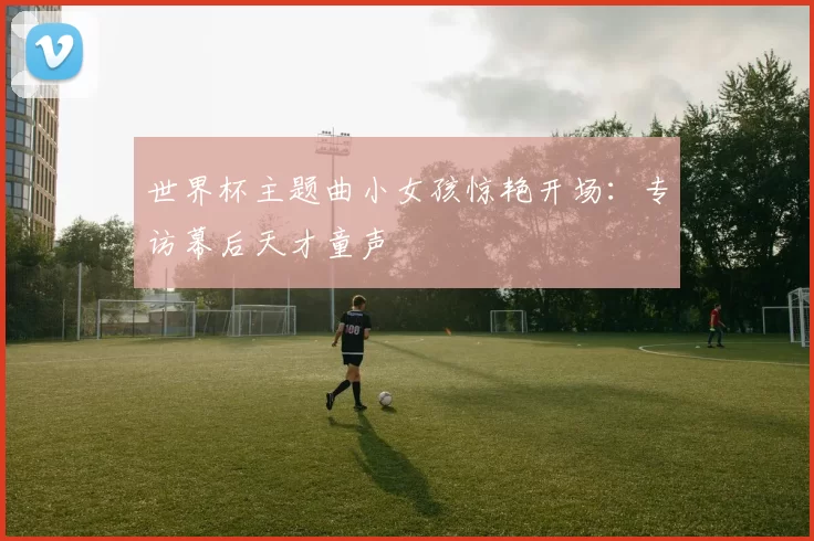 世界杯主题曲小女孩惊艳开场:专访幕后天才童声