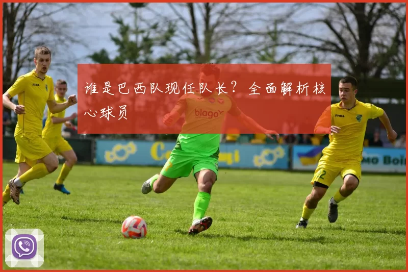 谁是巴西队现任队长?全面解析核心球员