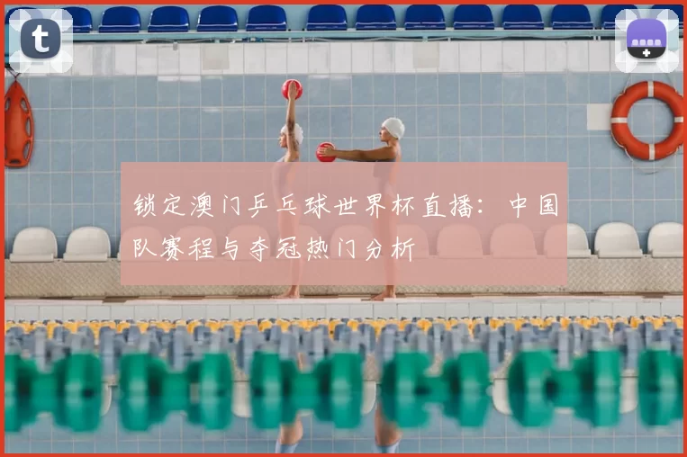 锁定澳门乒乓球世界杯直播：中国队赛程与夺冠热门分析