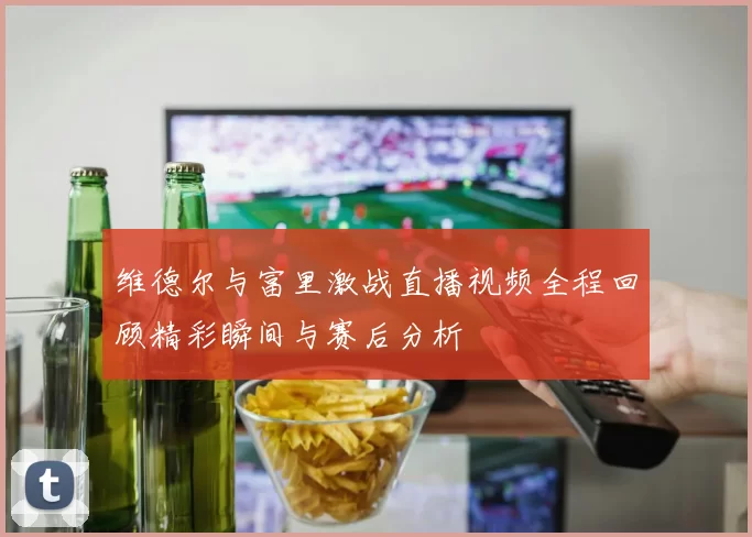 维德尔与富里激战直播视频全程回顾精彩瞬间与赛后分析