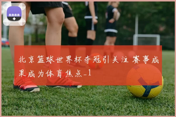 北京篮球世界杯夺冠引关注 赛事成果成为体育焦点_1