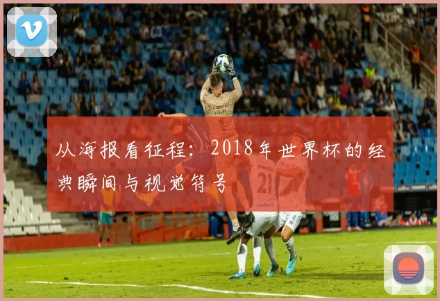 从海报看征程:2018年世界杯的经典瞬间与视觉符号
