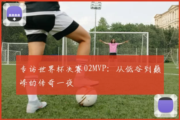 专访世界杯决赛02MVP:从低谷到巅峰的传奇一夜