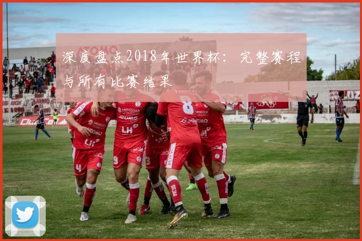 深度盘点2018年世界杯:完整赛程与所有比赛结果