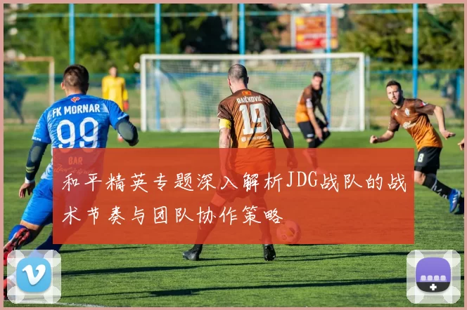 和平精英专题深入解析JDG战队的战术节奏与团队协作策略