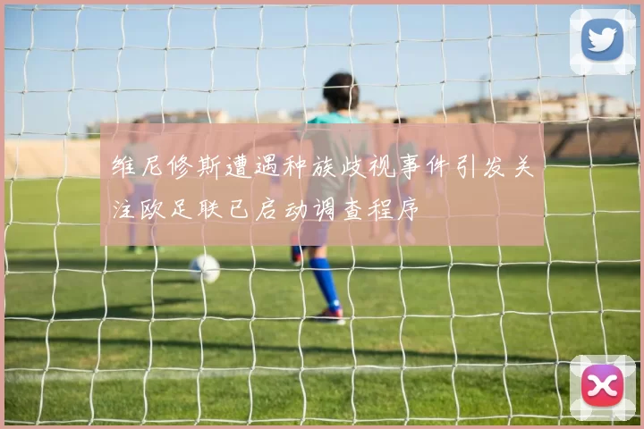 维尼修斯遭遇种族歧视事件引发关注欧足联已启动调查程序
