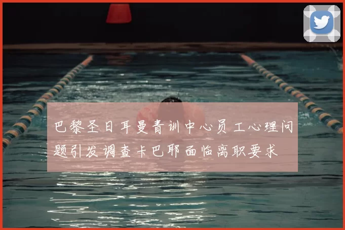 巴黎圣日耳曼青训中心员工心理问题引发调查卡巴耶面临离职要求