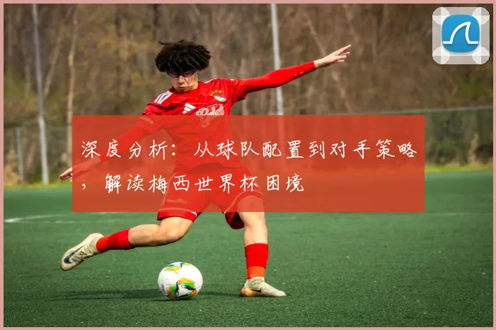 深度分析:从球队配置到对手策略,解读梅西世界杯困境