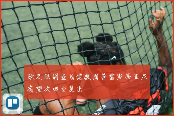 欧足联调查或需数周普雷斯蒂亚尼有望次回合复出