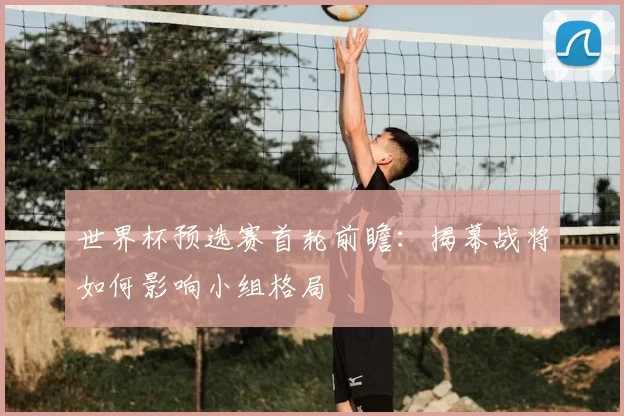 世界杯预选赛首轮前瞻:揭幕战将如何影响小组格局