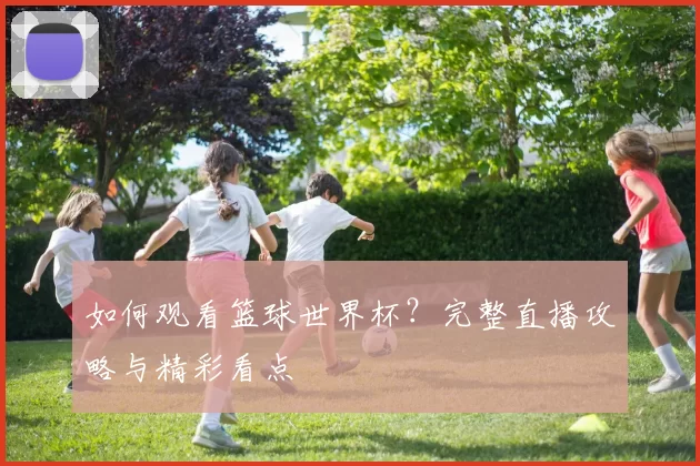 如何观看篮球世界杯?完整直播攻略与精彩看点