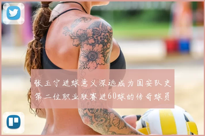张玉宁进球意义深远成为国安队史第二位职业联赛进60球的传奇球员