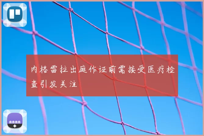 内格雷拉出庭作证前需接受医疗检查引发关注